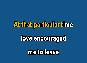 At that particular time

love encouraged

me to leave