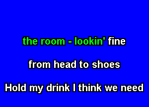 the room - lookin' fine

from head to shoes

Hold my drink I think we need