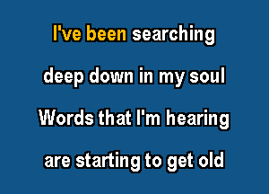 I've been searching

deep down in my soul

Words that I'm hearing

are starting to get old