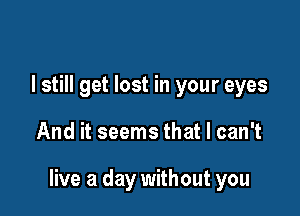 I still get lost in your eyes

And it seems that I can't

live a day without you