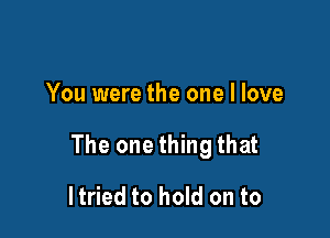 You were the one I love

The one thing that

ltried to hold on to