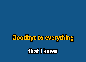 Goodbye to everything

that I knew