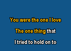 You were the one I love

The one thing that

ltried to hold on to