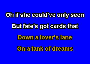 Oh if she could've only seen

But fate's got cards that

Down a lover's lane

On a tank of dreams