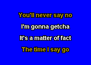 You'll never say no
I'm gonna getcha

It's a matter of fact

The time I say go