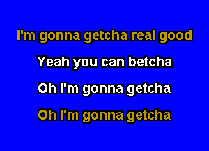 I'm gonna getcha real good
Yeah you can betcha

Oh I'm gonna getcha

Oh I'm gonna getcha