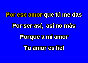 Por ese amor que tu me das

Por ser asi, asi no mas
Porque a mi amor

Tu amor es flel