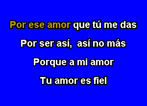 Por ese amor que tu me das

Por ser asi, asi no mas
Porque a mi amor

Tu amor es flel