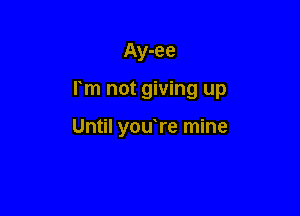 Ay-ee

rm not giving up

Until youTe mine