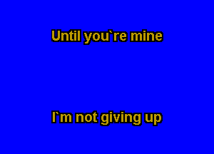 Until youTe mine

rm not giving up