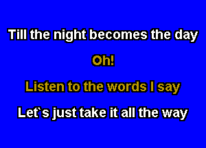 Till the night becomes the day
Oh!

Listen to the words I say

Lets just take it all the way