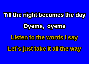 Till the night becomes the day
Oyeme, oyeme

Listen to the words I say

Lets just take it all the way