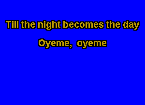 Till the night becomes the day

Oyeme, oyeme