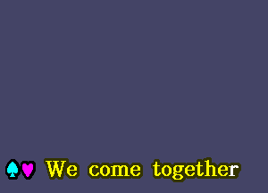 Q We come together