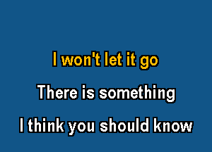 lwon't let it go

There is something

lthink you should know