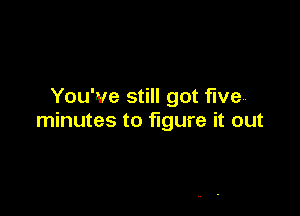 You've still got five

minutes to figure it out

to figure it out