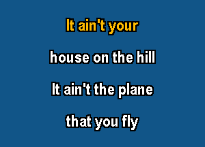 It ain't your
house on the hill

It ain't the plane

that you fly