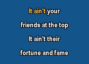 It ain't your

friends at the top
It ain't their

fortune and fame