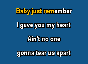 Babyjust remember

I gave you my heart

Ain't no one

gonna tear us apart