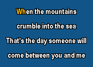 When the mountains
crumble into the sea
That's the day someone will

come between you and me