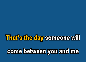 That's the day someone will

come between you and me