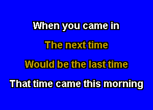 When you came in

The next time
Would be the last time

That time came this morning