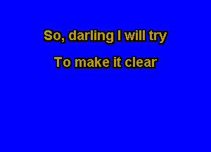 So, darling I will try

To make it clear