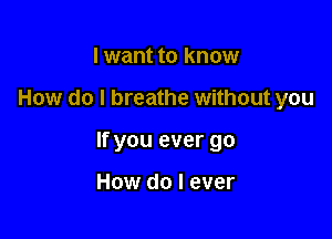 I want to know

How do I breathe without you

If you ever go

How do I ever