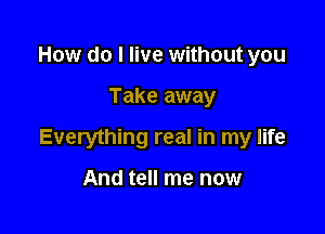 How do I live without you

Take away

Everything real in my life

And tell me now