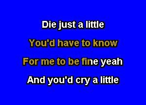 Die just a little

You'd have to know

For me to be fine yeah

And you'd cry a little