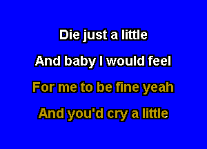 Die just a little

And baby I would feel

For me to be fine yeah

And you'd cry a little