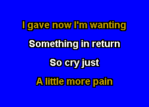 I gave now I'm wanting

Something in return
So cryjust

A little more pain