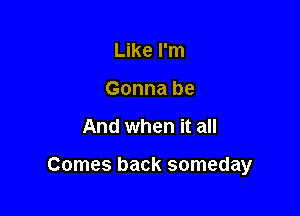 Like I'm
Gonna be

And when it all

Comes back someday