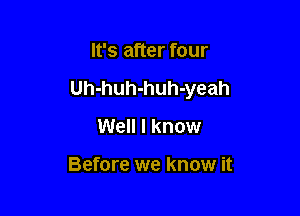 It's after four

Uh-huh-huh-yeah

Well I know

Before we know it