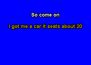 So come on

I got me a car it seats about 20