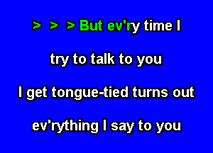 t? r) Butev'ry timel

try to talk to you

I get tongue-tied turns out

ev'rything I say to you