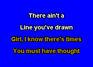 There ain't a
Line you've drawn

Girl, I know there's times

You must have thought