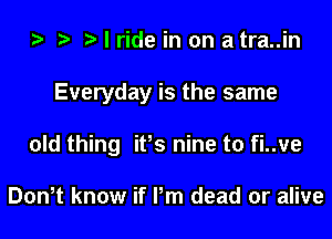 I ride in on a tra..in
Everyday is the same
old thing ifs nine to fi..ve

Don,t know if Pm dead or alive