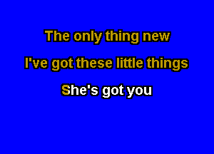 The only thing new

I've got these little things

She's got you