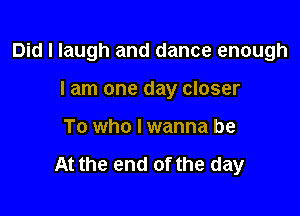Did I laugh and dance enough

I am one day closer
To who I wanna be

At the end of the day
