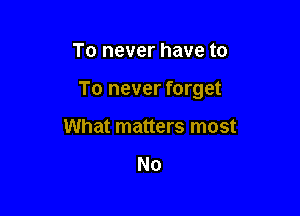 To never have to

To never forget

What matters most

No
