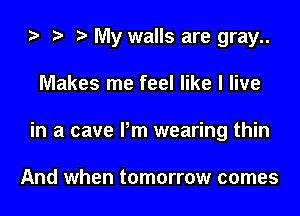 My walls are gray..
Makes me feel like I live
in a cave Pm wearing thin

And when tomorrow comes