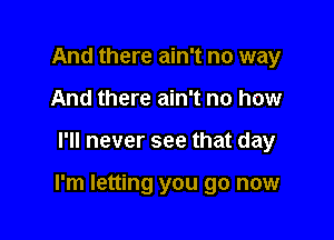 And there ain't no way
And there ain't no how

I'll never see that day

I'm letting you go now