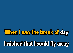 When I saw the break of day

lwished that I could fly away