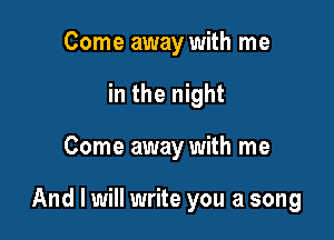 Come away with me
in the night

Come away with me

And I will write you a song