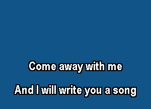 Come away with me

And I will write you a song
