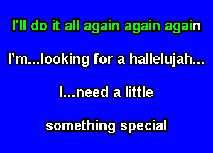 I'll do it all again again again
l,m...looking for a hallelujah...
l...need a little

something special