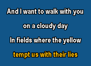 And I want to walk with you

on a cloudy day

In fields where the yellow

tempt us with their lies