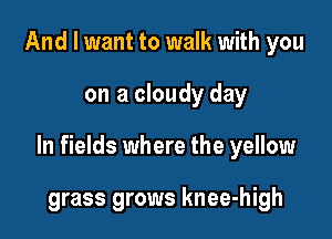 And I want to walk with you

on a cloudy day

In fields where the yellow

grass grows knee-high