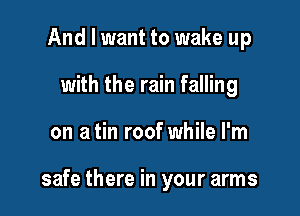 And I want to wake up
with the rain falling

on a tin roof while I'm

safe there in your arms